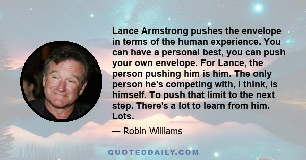 Lance Armstrong pushes the envelope in terms of the human experience. You can have a personal best, you can push your own envelope. For Lance, the person pushing him is him. The only person he's competing with, I think,