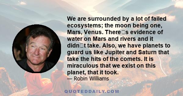 We are surrounded by a lot of failed ecosystems; the moon being one, Mars, Venus. Theres evidence of water on Mars and rivers and it didnt take. Also, we have planets to guard us like Jupiter and Saturn that take the