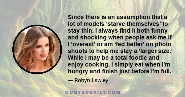 Since there is an assumption that a lot of models ‘starve themselves’ to stay thin, I always find it both funny and shocking when people ask me if I ‘overeat’ or am ‘fed better’ on photo shoots to help me stay a ‘larger