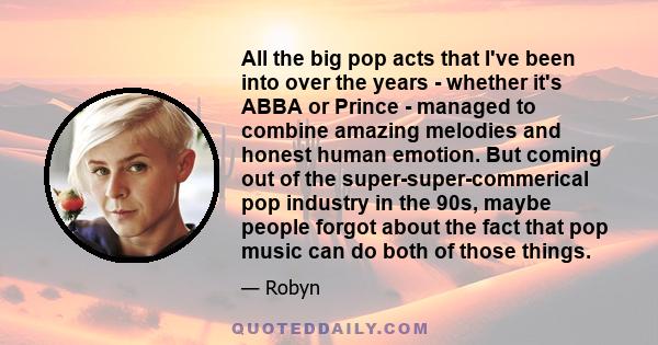 All the big pop acts that I've been into over the years - whether it's ABBA or Prince - managed to combine amazing melodies and honest human emotion. But coming out of the super-super-commerical pop industry in the 90s,
