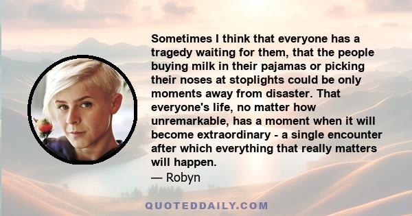 Sometimes I think that everyone has a tragedy waiting for them, that the people buying milk in their pajamas or picking their noses at stoplights could be only moments away from disaster. That everyone's life, no matter