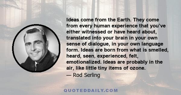 Ideas come from the Earth. They come from every human experience that you’ve either witnessed or have heard about, translated into your brain in your own sense of dialogue, in your own language form. Ideas are born from