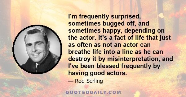 I'm frequently surprised, sometimes bugged off, and sometimes happy, depending on the actor. It's a fact of life that just as often as not an actor can breathe life into a line as he can destroy it by misinterpretation,