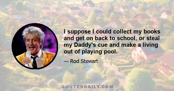 I suppose I could collect my books and get on back to school, or steal my Daddy's cue and make a living out of playing pool.