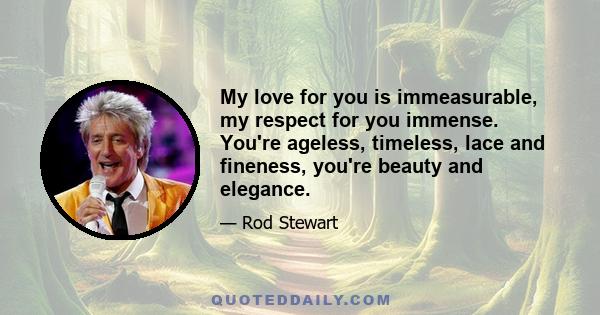 My love for you is immeasurable, my respect for you immense. You're ageless, timeless, lace and fineness, you're beauty and elegance.