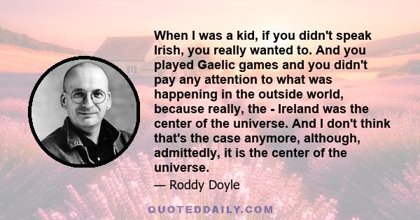 When I was a kid, if you didn't speak Irish, you really wanted to. And you played Gaelic games and you didn't pay any attention to what was happening in the outside world, because really, the - Ireland was the center of