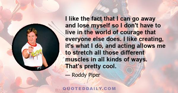 I like the fact that I can go away and lose myself so I don't have to live in the world of courage that everyone else does. I like creating, it's what I do, and acting allows me to stretch all those different muscles in