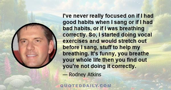 I've never really focused on if I had good habits when I sang or if I had bad habits, or if I was breathing correctly. So, I started doing vocal exercises and would stretch out before I sang, stuff to help my breathing.