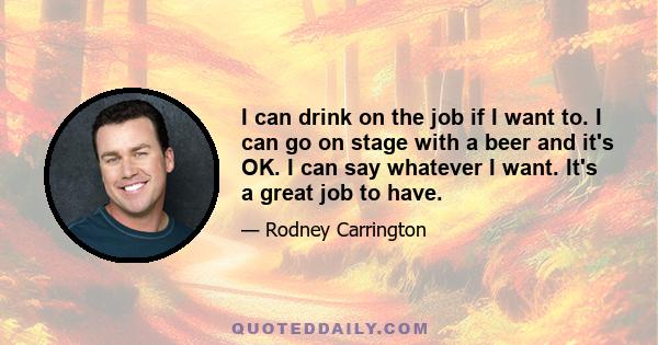 I can drink on the job if I want to. I can go on stage with a beer and it's OK. I can say whatever I want. It's a great job to have.