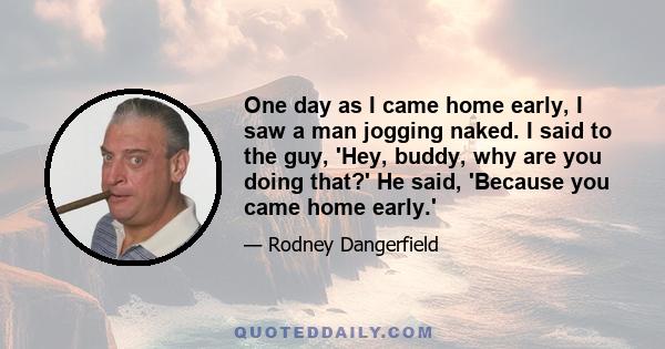 One day as I came home early, I saw a man jogging naked. I said to the guy, 'Hey, buddy, why are you doing that?' He said, 'Because you came home early.'