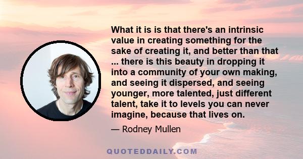 What it is is that there's an intrinsic value in creating something for the sake of creating it, and better than that ... there is this beauty in dropping it into a community of your own making, and seeing it dispersed,