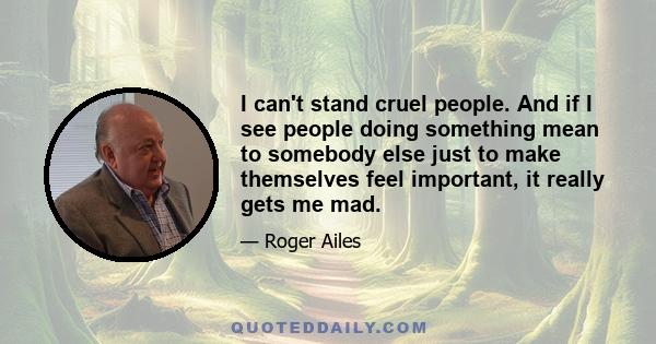 I can't stand cruel people. And if I see people doing something mean to somebody else just to make themselves feel important, it really gets me mad.