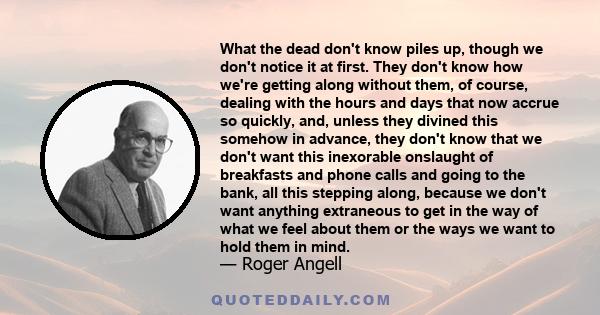 What the dead don't know piles up, though we don't notice it at first. They don't know how we're getting along without them, of course, dealing with the hours and days that now accrue so quickly, and, unless they