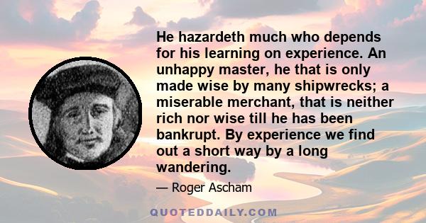 He hazardeth much who depends for his learning on experience. An unhappy master, he that is only made wise by many shipwrecks; a miserable merchant, that is neither rich nor wise till he has been bankrupt. By experience