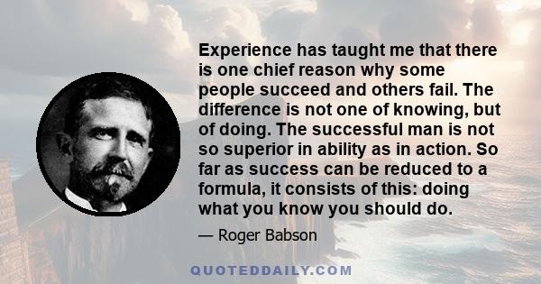 Experience has taught me that there is one chief reason why some people succeed and others fail. The difference is not one of knowing, but of doing. The successful man is not so superior in ability as in action. So far