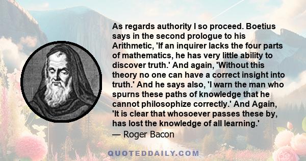 As regards authority I so proceed. Boetius says in the second prologue to his Arithmetic, 'If an inquirer lacks the four parts of mathematics, he has very little ability to discover truth.' And again, 'Without this