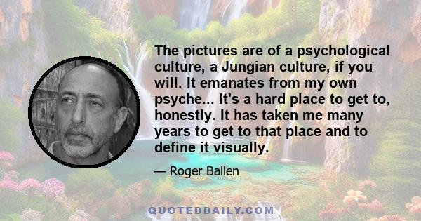 The pictures are of a psychological culture, a Jungian culture, if you will. It emanates from my own psyche... It's a hard place to get to, honestly. It has taken me many years to get to that place and to define it