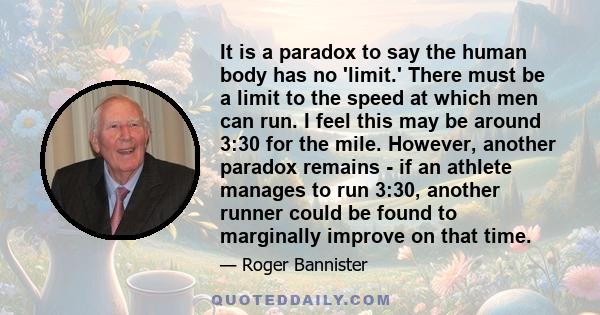 It is a paradox to say the human body has no 'limit.' There must be a limit to the speed at which men can run. I feel this may be around 3:30 for the mile. However, another paradox remains - if an athlete manages to run