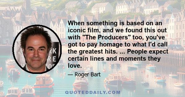 When something is based on an iconic film, and we found this out with The Producers too, you've got to pay homage to what I'd call the greatest hits. ... People expect certain lines and moments they love.