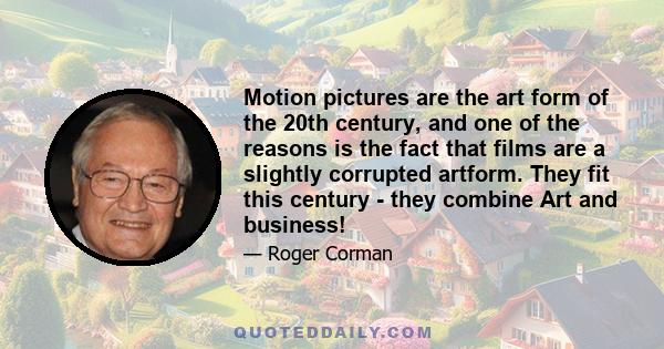 Motion pictures are the art form of the 20th century, and one of the reasons is the fact that films are a slightly corrupted artform. They fit this century - they combine Art and business!