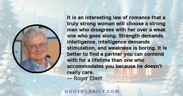 It is an interesting law of romance that a truly strong woman will choose a strong man who disagrees with her over a weak one who goes along. Strength demands intelligence, intelligence demands stimulation, and weakness
