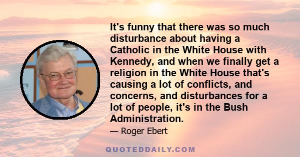 It's funny that there was so much disturbance about having a Catholic in the White House with Kennedy, and when we finally get a religion in the White House that's causing a lot of conflicts, and concerns, and
