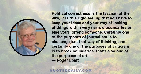 Political correctness is the fascism of the 90's, it is this rigid feeling that you have to keep your ideas and your way of looking at things within very narrow boundaries or else you'll offend someone. Certainly one of
