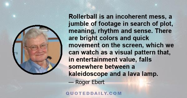 Rollerball is an incoherent mess, a jumble of footage in search of plot, meaning, rhythm and sense. There are bright colors and quick movement on the screen, which we can watch as a visual pattern that, in entertainment