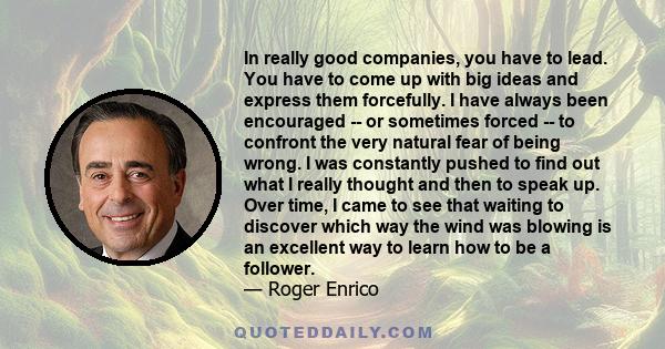 In really good companies, you have to lead. You have to come up with big ideas and express them forcefully. I have always been encouraged -- or sometimes forced -- to confront the very natural fear of being wrong. I was