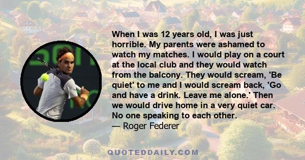 When I was 12 years old, I was just horrible. My parents were ashamed to watch my matches. I would play on a court at the local club and they would watch from the balcony. They would scream, 'Be quiet' to me and I would