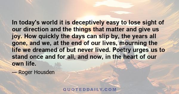 In today's world it is deceptively easy to lose sight of our direction and the things that matter and give us joy. How quickly the days can slip by, the years all gone, and we, at the end of our lives, mourning the life