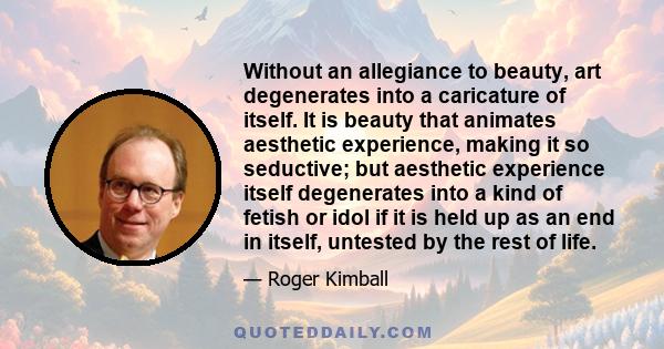 Without an allegiance to beauty, art degenerates into a caricature of itself. It is beauty that animates aesthetic experience, making it so seductive; but aesthetic experience itself degenerates into a kind of fetish or