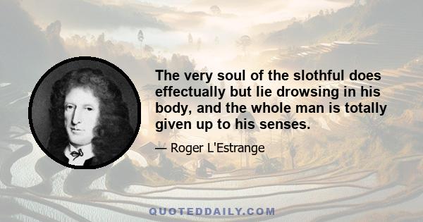 The very soul of the slothful does effectually but lie drowsing in his body, and the whole man is totally given up to his senses.
