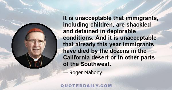 It is unacceptable that immigrants, including children, are shackled and detained in deplorable conditions. And it is unacceptable that already this year immigrants have died by the dozens in the California desert or in
