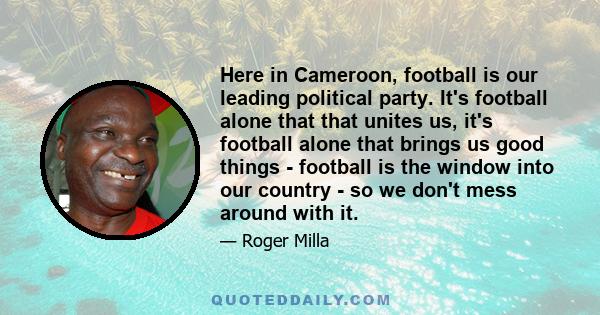 Here in Cameroon, football is our leading political party. It's football alone that that unites us, it's football alone that brings us good things - football is the window into our country - so we don't mess around with