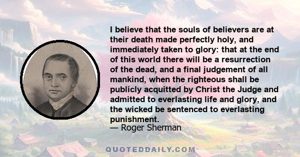 I believe that the souls of believers are at their death made perfectly holy, and immediately taken to glory: that at the end of this world there will be a resurrection of the dead, and a final judgement of all mankind,