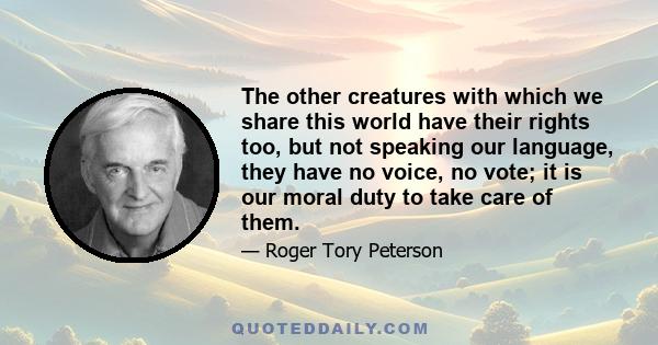 The other creatures with which we share this world have their rights too, but not speaking our language, they have no voice, no vote; it is our moral duty to take care of them.