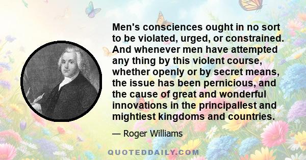 Men's consciences ought in no sort to be violated, urged, or constrained. And whenever men have attempted any thing by this violent course, whether openly or by secret means, the issue has been pernicious, and the cause