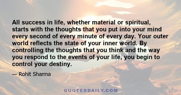 All success in life, whether material or spiritual, starts with the thoughts that you put into your mind every second of every minute of every day. Your outer world reflects the state of your inner world. By controlling
