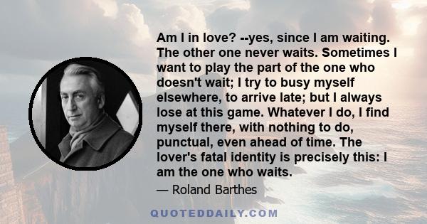 Am I in love? --yes, since I am waiting. The other one never waits. Sometimes I want to play the part of the one who doesn't wait; I try to busy myself elsewhere, to arrive late; but I always lose at this game. Whatever