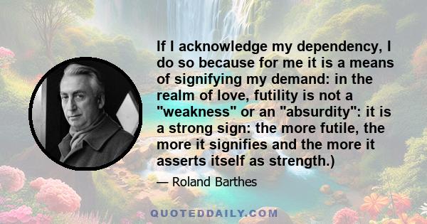 If I acknowledge my dependency, I do so because for me it is a means of signifying my demand: in the realm of love, futility is not a weakness or an absurdity: it is a strong sign: the more futile, the more it signifies