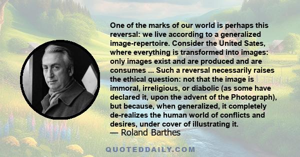 One of the marks of our world is perhaps this reversal: we live according to a generalized image-repertoire. Consider the United Sates, where everything is transformed into images: only images exist and are produced and
