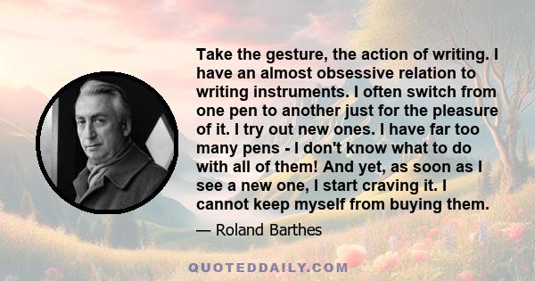 Take the gesture, the action of writing. I have an almost obsessive relation to writing instruments. I often switch from one pen to another just for the pleasure of it. I try out new ones. I have far too many pens - I