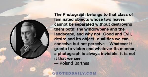 The Photograph belongs to that class of laminated objects whose two leaves cannot be separated without destroying them both: the windowpane and the landscape, and why not: Good and Evil, desire and its object: dualities