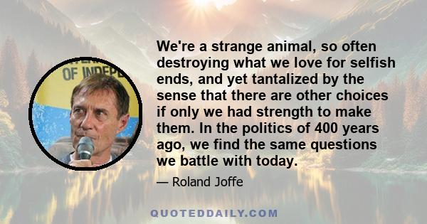 We're a strange animal, so often destroying what we love for selfish ends, and yet tantalized by the sense that there are other choices if only we had strength to make them. In the politics of 400 years ago, we find the
