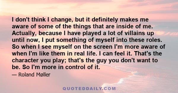 I don't think I change, but it definitely makes me aware of some of the things that are inside of me. Actually, because I have played a lot of villains up until now, I put something of myself into these roles. So when I