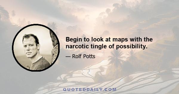 Begin to look at maps with the narcotic tingle of possibility.