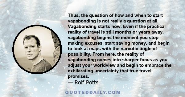 Thus, the question of how and when to start vagabonding is not really a question at all. Vagabonding starts now. Even if the practical reality of travel is still months or years away, vagabonding begins the moment you