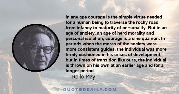 In any age courage is the simple virtue needed for a human being to traverse the rocky road from infancy to maturity of personality. But in an age of anxiety, an age of herd morality and personal isolation, courage is a