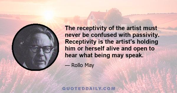 The receptivity of the artist must never be confused with passivity. Receptivity is the artist's holding him or herself alive and open to hear what being may speak.